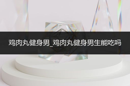 鸡肉丸健身男_鸡肉丸健身男生能吃吗