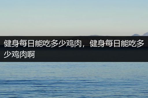 健身每日能吃多少鸡肉，健身每日能吃多少鸡肉啊