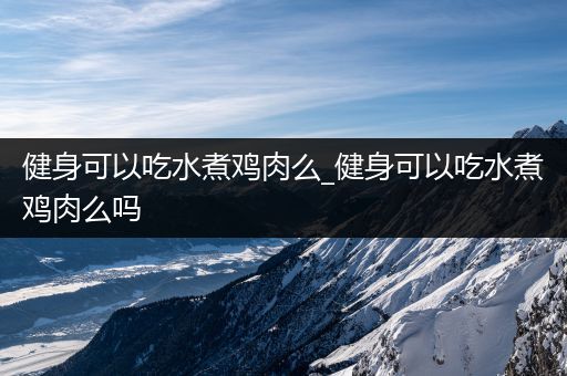 健身可以吃水煮鸡肉么_健身可以吃水煮鸡肉么吗