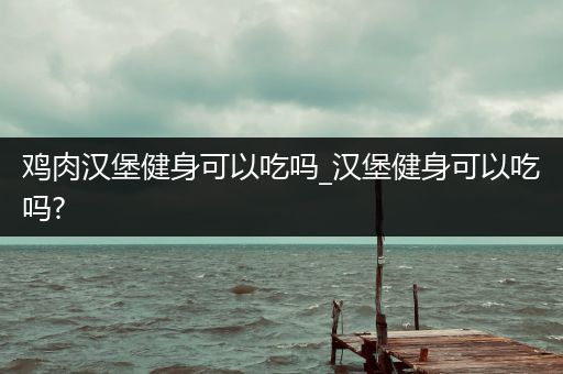 鸡肉汉堡健身可以吃吗_汉堡健身可以吃吗?