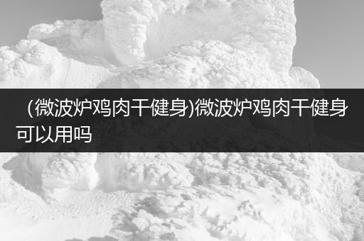 （微波炉鸡肉干健身)微波炉鸡肉干健身可以用吗