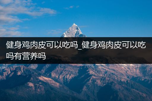 健身鸡肉皮可以吃吗_健身鸡肉皮可以吃吗有营养吗