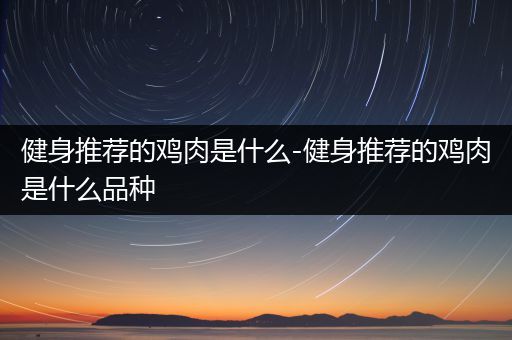 健身推荐的鸡肉是什么-健身推荐的鸡肉是什么品种