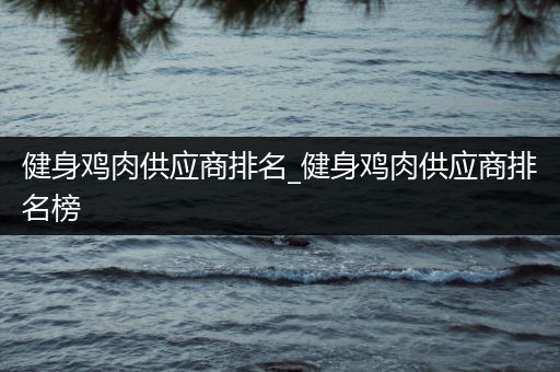 健身鸡肉供应商排名_健身鸡肉供应商排名榜