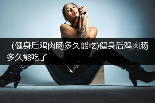 （健身后鸡肉肠多久能吃)健身后鸡肉肠多久能吃了