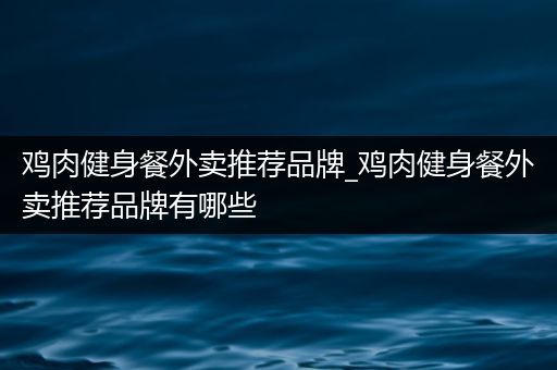 鸡肉健身餐外卖推荐品牌_鸡肉健身餐外卖推荐品牌有哪些