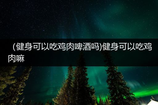 （健身可以吃鸡肉啤酒吗)健身可以吃鸡肉嘛